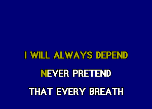 I WILL ALWAYS DEPEND
NEVER PRETEND
THAT EVERY BREATH