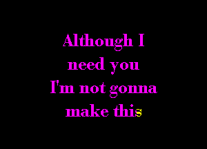 Although I

need you

I'm not gonna

make this
