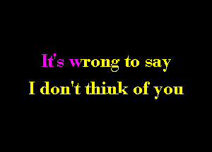 It's wrong to say

I don't think of you