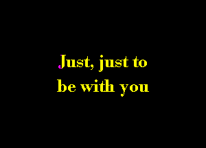 Just, just to

be with you