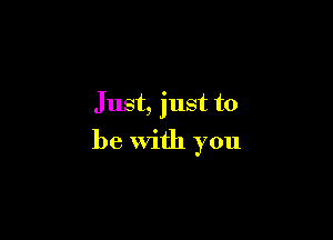 Just, just to

be with you