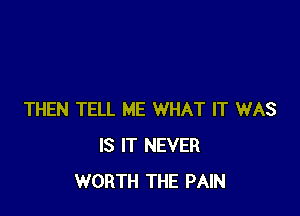 THEN TELL ME WHAT IT WAS
IS IT NEVER
WORTH THE PAIN