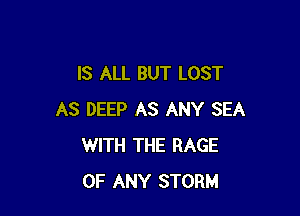 IS ALL BUT LOST

AS DEEP AS ANY SEA
WITH THE RAGE
OF ANY STORM
