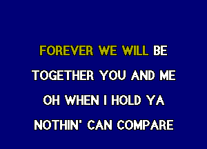 FOREVER WE WILL BE

TOGETHER YOU AND ME
0H WHEN I HOLD YA
NOTHIN' CAN COMPARE