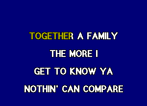 TOGETHER A FAMILY

THE MORE I
GET TO KNOW YA
NOTHIN' CAN COMPARE