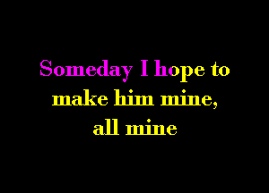 Someday I hope to
make him mine,

allmine

g