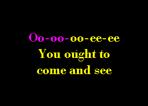 Oo-oo-oo-ee- ee

You ought to

come and see