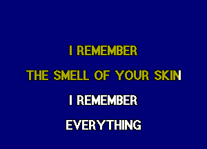 I REMEMBER

THE SMELL OF YOUR SKIN
I REMEMBER
EVERYTHING