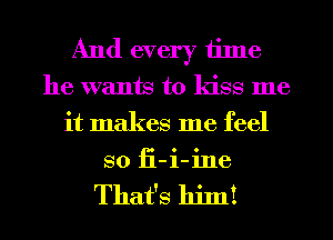 And every time
he wants to kiss me
it makes me feel
so fi-i-ine

That's hinl!