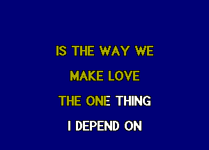 IS THE WAY WE

MAKE LOVE
THE ONE THING
I DEPEND 0N