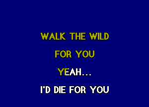 WALK THE WILD

FOR YOU
YEAH...
I'D DIE FOR YOU
