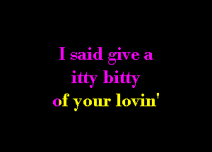 I said give a

itty bitty

of your lovin'