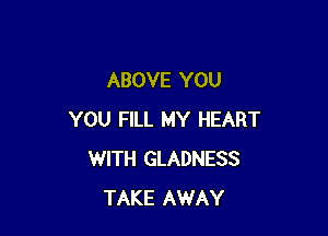 ABOVE YOU

YOU FILL MY HEART
WITH GLADNESS
TAKE AWAY