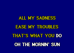 ALL MY SADNESS

EASE MY TROUBLES
THAT'S WHAT YOU DO
0H THE MORNIN' SUN