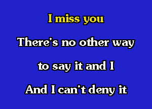 I miss you
There's no other way

to say it and I

And I can't deny it