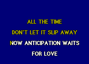 ALL THE TIME

DON'T LET IT SLIP AWAY
NOW ANTICIPATION WAITS
FOR LOVE