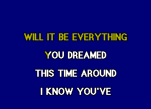 WILL IT BE EVERYTHING

YOU DREAMED
THIS TIME AROUND
I KNOW YOU'VE