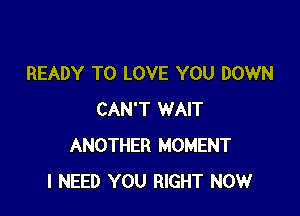 READY TO LOVE YOU DOWN

CAN'T WAIT
ANOTHER MOMENT
I NEED YOU RIGHT NOW