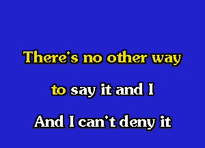 There's no other way

to say it and I

And I can't deny it