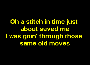 0h a stitch in time just
about saved me

I was goin' through those
same old moves