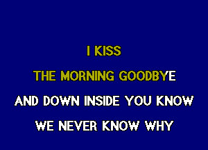 I KISS

THE MORNING GOODBYE
AND DOWN INSIDE YOU KNOW
WE NEVER KNOW WHY