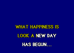 WHAT HAPPINESS IS
LOOK A NEW DAY
HAS BEGUN...