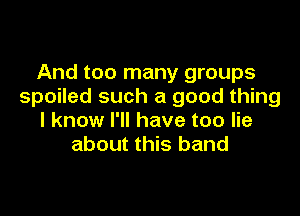 And too many groups
spoiled such a good thing

I know I'll have too lie
about this band