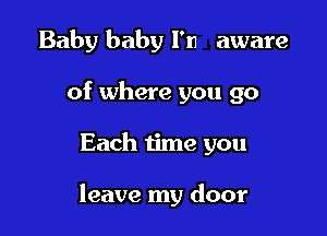 Baby baby I'm aware
of where you go

Each time you

leave my door