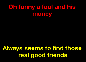 Oh funny a fool and his
money

Always seems to find those
real good friends
