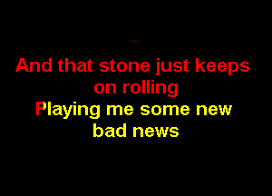 And that stone just keeps
on rolling

Playing me some new
bad news