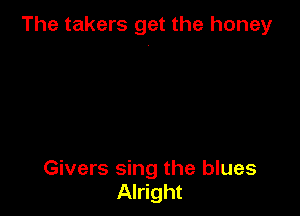 The takers get the honey

Givers sing the blues
Alright