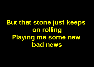 But that stone just keeps
on rolling

Playing me some new
bad news