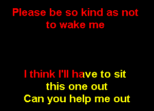 Please be so kind as not
to wake me

I think I'll have to sit
this one out
Can you help me out