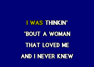 I WAS THINKIN'

'BOUT A WOMAN
THAT LOVED ME
AND I NEVER KNEW