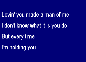 Lovin' you made a man of me

I don't know what it is you do
But every time

I'm holding you