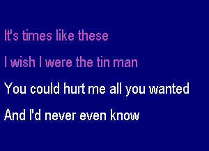 You could hurt me all you wanted

And I'd never even know