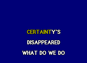 CERTAINTY'S
DISAPPEARED
WHAT DO WE DO