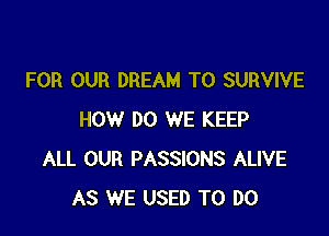 FOR OUR DREAM T0 SURVIVE

HOW DO WE KEEP
ALL OUR PASSIONS ALIVE
AS WE USED TO DO