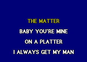 THE MATTER

BABY YOU'RE MINE
ON A PLATTER
I ALWAYS GET MY MAN