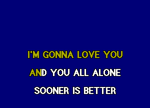 I'M GONNA LOVE YOU
AND YOU ALL ALONE
SOONER IS BETTER