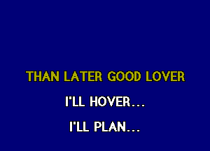 THAN LATER GOOD LOVER
I'LL HOVER...
I'LL PLAN...