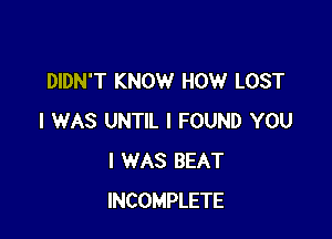 DIDN'T KNOW HOW LOST

I WAS UNTIL I FOUND YOU
I WAS BEAT
INCOMPLETE