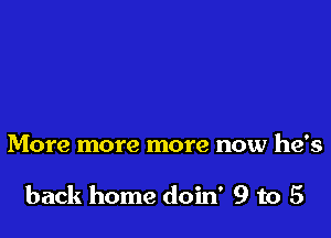 More more more now he's

back home doin' 9 to 5