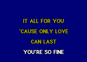 IT ALL FOR YOU

'CAUSE ONLY LOVE
CAN LAST
YOU'RE SO FINE