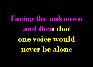 Facing the unknown
and then that

one voice would
never be alone