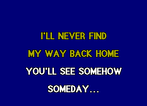 I'LL NEVER FIND

MY WAY BACK HOME
YOU'LL SEE SOMEHOW
SOMEDAY...