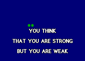 YOU THINK
THAT YOU ARE STRONG
BUT YOU ARE WEAK