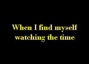 When I find myself
watching the time

Q