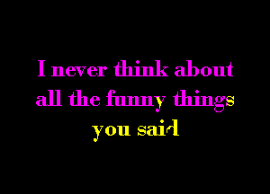 I never think about
all the funny things

you said