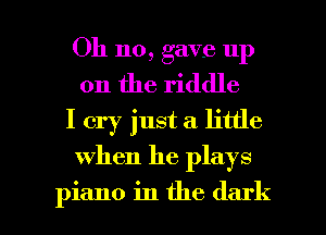 Oh no, gave up
on the riddle
I cry just a little

when he plays

piano in the dark I